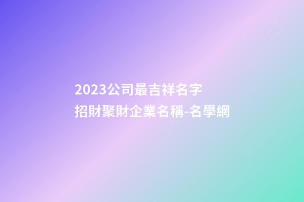 2023公司最吉祥名字 招財聚財企業名稱-名學網-第1張-公司起名-玄機派
